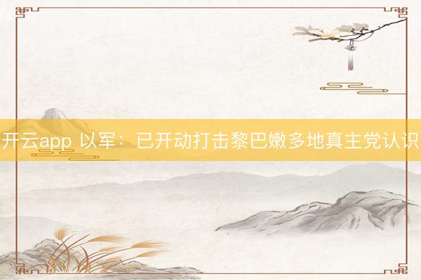 开云app 以军：已开动打击黎巴嫩多地真主党认识