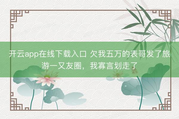 开云app在线下载入口 欠我五万的表哥发了旅游一又友圈，我寡言划走了