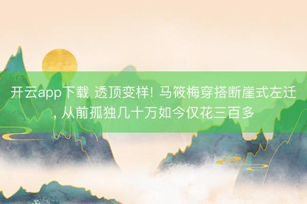 开云app下载 透顶变样! 马筱梅穿搭断崖式左迁， 从前孤独几十万如今仅花三百多