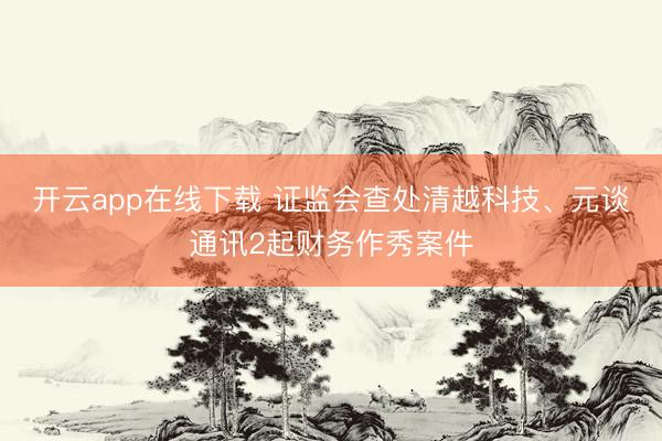 开云app在线下载 证监会查处清越科技、元谈通讯2起财务作秀案件