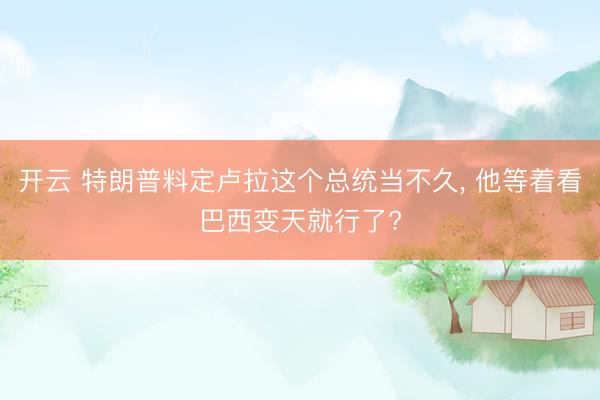 开云 特朗普料定卢拉这个总统当不久， 他等着看巴西变天就行了?