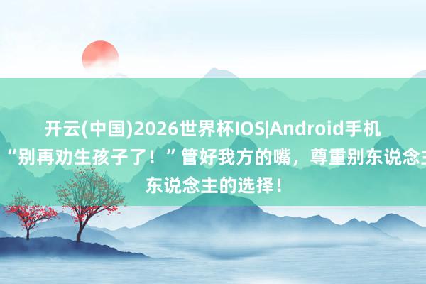 开云(中国)2026世界杯IOS|Android手机app下载 “别再劝生孩子了!”管好我方的嘴,尊重别东说念主的选择!