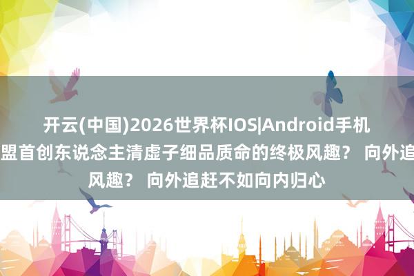 开云(中国)2026世界杯IOS|Android手机app下载 说念隐盟首创东说念主清虚子细品质命的终极风趣? 向外追赶不如向内归心