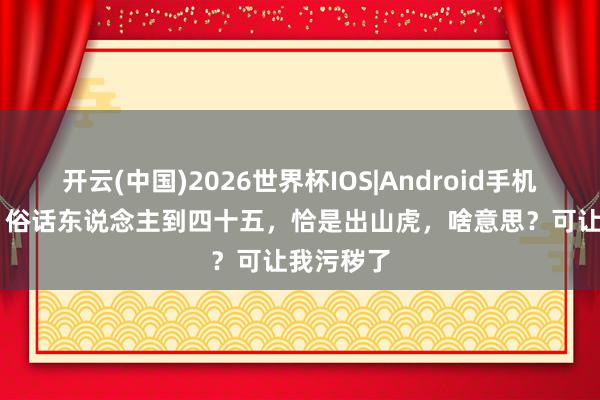 开云(中国)2026世界杯IOS|Android手机app下载 俗话东说念主到四十五,恰是出山虎,啥意思?可让我污秽了