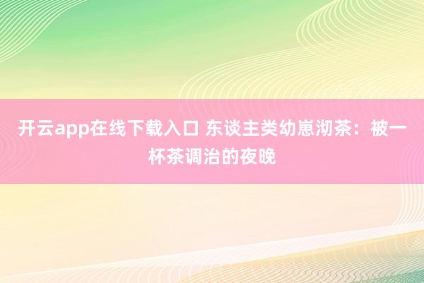 开云app在线下载入口 东谈主类幼崽沏茶:被一杯茶调治的夜晚