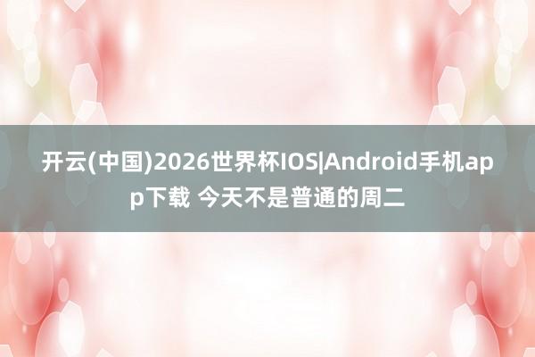 开云(中国)2026世界杯IOS|Android手机app下载 今天不是普通的周二