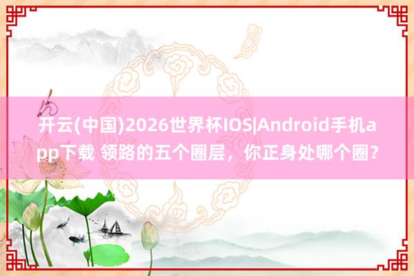 开云(中国)2026世界杯IOS|Android手机app下载 领路的五个圈层,你正身处哪个圈?