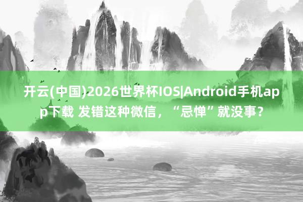 开云(中国)2026世界杯IOS|Android手机app下载 发错这种微信，<a href=