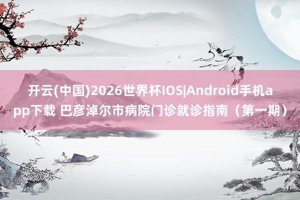 开云(中国)2026世界杯IOS|Android手机app下载 巴彦淖尔市病院门诊就诊指南（第一期）