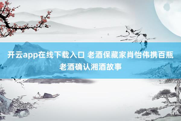 开云app在线下载入口 老酒保藏家肖怡伟携百瓶老酒确认湘酒故事
