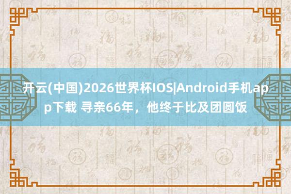 开云(中国)2026世界杯IOS|Android手机app下载 寻亲66年,他终于比及团圆饭