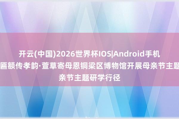 开云(中国)2026世界杯IOS|Android手机app下载 匾额传孝韵·萱草寄母恩铜梁区博物馆开展母亲节主题研学行径