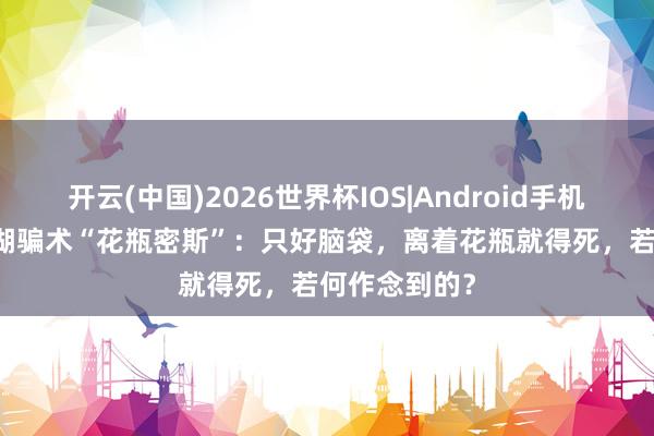 开云(中国)2026世界杯IOS|Android手机app下载 江湖骗术“花瓶密斯”:只好脑袋,离着花瓶就得死,若何作念到的?