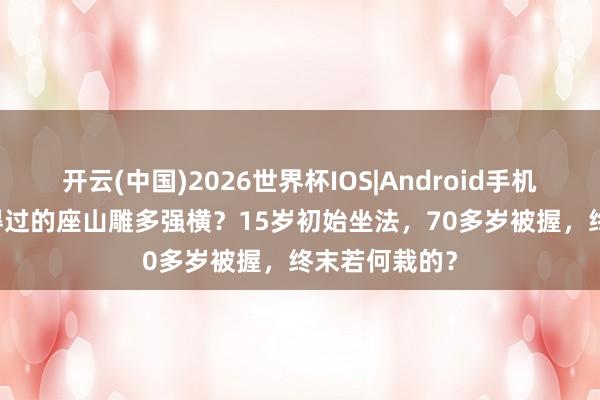 开云(中国)2026世界杯IOS|Android手机app下载 信得过的座山雕多强横?15岁初始坐法,70多岁被握,终末若何栽的?