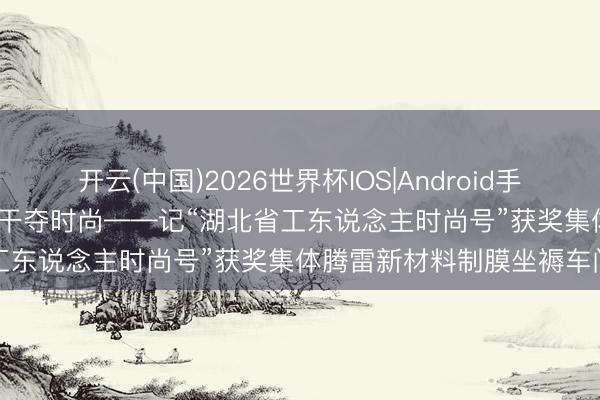 开云(中国)2026世界杯IOS|Android手机app下载 匠心铸宏构 实干夺时尚——记“湖北省工东说念主时尚号”获奖集体腾雷新材料制膜坐褥车间