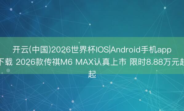 开云(中国)2026世界杯IOS|Android手机app下载 2026款传祺M6 MAX认真上市 限时8.88万元起