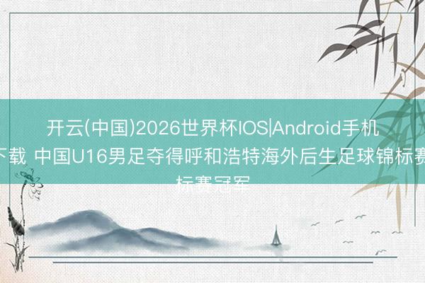 开云(中国)2026世界杯IOS|Android手机app下载 中国U16男足夺得呼和浩特海外后生足球锦标赛冠军