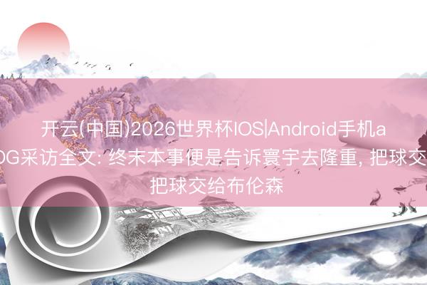 开云(中国)2026世界杯IOS|Android手机app下载 OG采访全文: 终末本事便是告诉寰宇去隆重, 把球交给布伦森