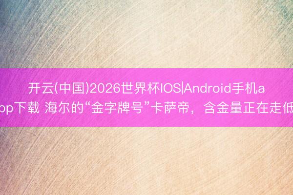 开云(中国)2026世界杯IOS|Android手机app下载 海尔的“金字牌号”卡萨帝,含金量正在走低
