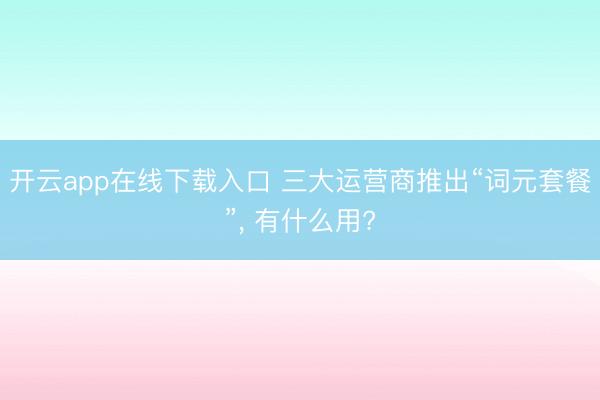 开云app在线下载入口 三大运营商推出“词元套餐”, 有什么用?