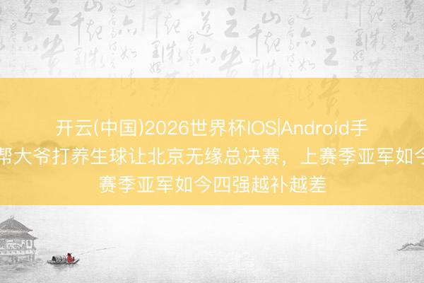 开云(中国)2026世界杯IOS|Android手机app下载 一帮大爷打养生球让北京无缘总决赛,上赛季亚军如今四强越补越差