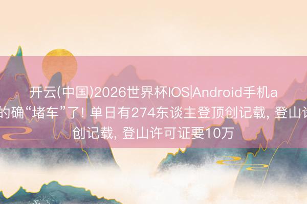 开云(中国)2026世界杯IOS|Android手机app下载 珠峰的确“堵车”了! 单日有274东谈主登顶创记载, 登山许可证要10万