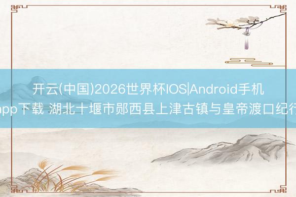 开云(中国)2026世界杯IOS|Android手机app下载 湖北十堰市郧西县上津古镇与皇帝渡口纪行