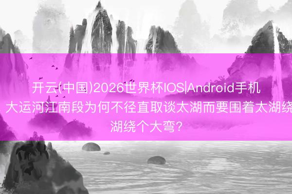 开云(中国)2026世界杯IOS|Android手机app下载 大运河江南段为何不径直取谈太湖而要围着太湖绕个大弯?