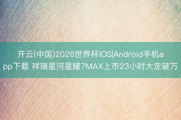 开云(中国)2026世界杯IOS|Android手机app下载 祥瑞星河星耀7MAX上市23小时大定破万