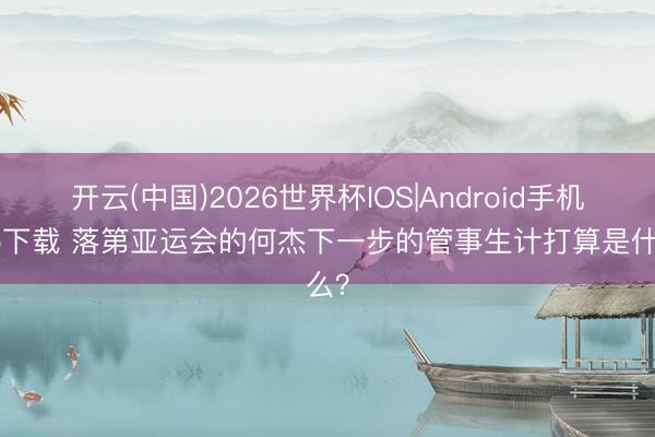 开云(中国)2026世界杯IOS|Android手机app下载 落第亚运会的何杰下一步的管事生计打算是什么?