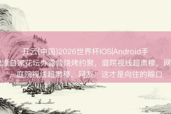 开云(中国)2026世界杯IOS|Android手机app下载 “阿娇”钟欣潼自家花坛办露营烧烤约聚,庭院视线超肃穆,网友:这才是向往的糊口