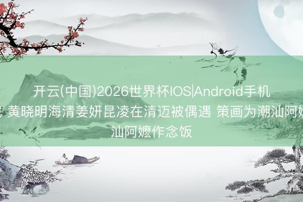 开云(中国)2026世界杯IOS|Android手机app下载 黄晓明海清姜妍昆凌在清迈被偶遇 策画为潮汕阿嬷作念饭