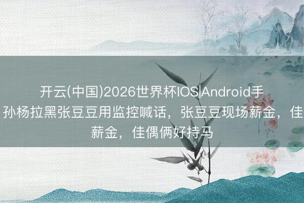 开云(中国)2026世界杯IOS|Android手机app下载 孙杨拉黑张豆豆用监控喊话,张豆豆现场薪金,佳偶俩好持马