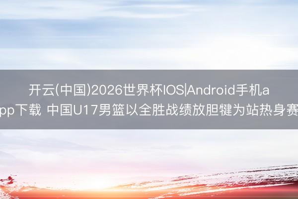 开云(中国)2026世界杯IOS|Android手机app下载 中国U17男篮以全胜战绩放胆犍为站热身赛