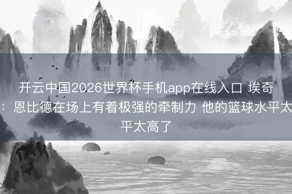 开云中国2026世界杯手机app在线入口 埃奇库姆：恩比德在场上有着极强的牵制力 他的篮球水平太高了