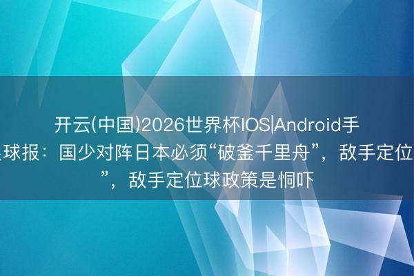 开云(中国)2026世界杯IOS|Android手机app下载 足球报:国少对阵日本必须“破釜千里舟”,敌手定位球政策是恫吓