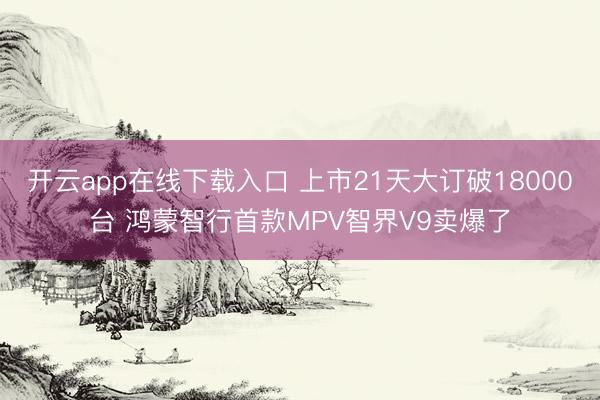 开云app在线下载入口 上市21天大订破18000台 鸿蒙智行首款MPV智界V9卖爆了