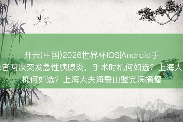 开云(中国)2026世界杯IOS|Android手机app下载 胰腺癌患者两次突发急性胰腺炎,手术时机何如选?上海大夫海誓山盟完满摘瘤