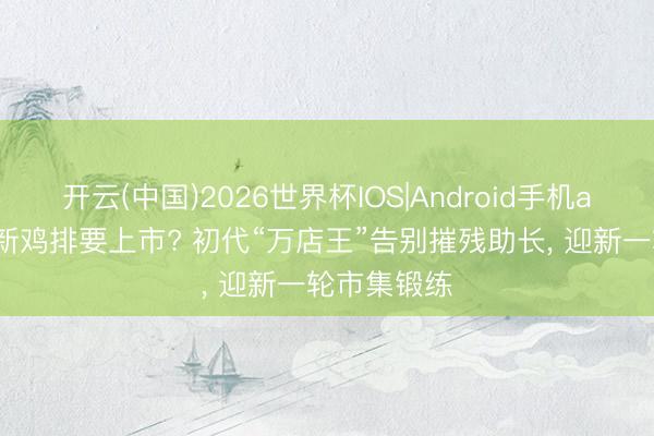 开云(中国)2026世界杯IOS|Android手机app下载 正新鸡排要上市? 初代“万店王”告别摧残助长, 迎新一轮市集锻练