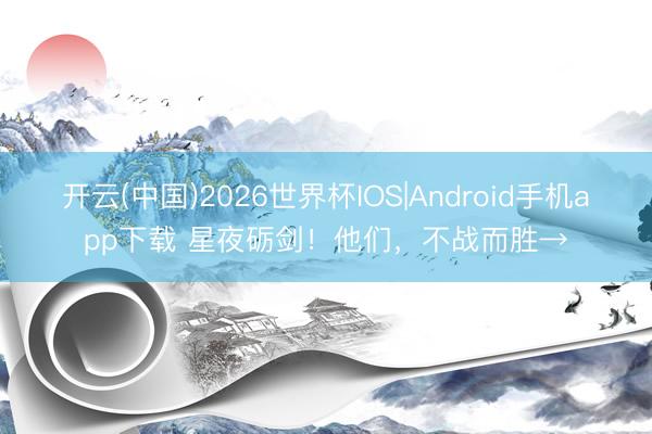 开云(中国)2026世界杯IOS|Android手机app下载 星夜砺剑！他们，<a href=