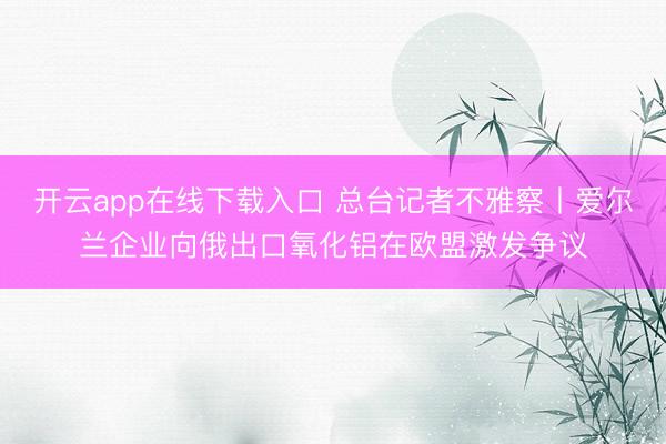 开云app在线下载入口 总台记者不雅察丨爱尔兰企业向俄出口氧化铝在欧盟激发争议
