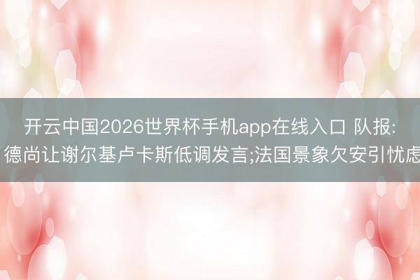 开云中国2026世界杯手机app在线入口 队报: 德尚让谢尔基卢卡斯低调发言;法国景象欠安引忧虑
