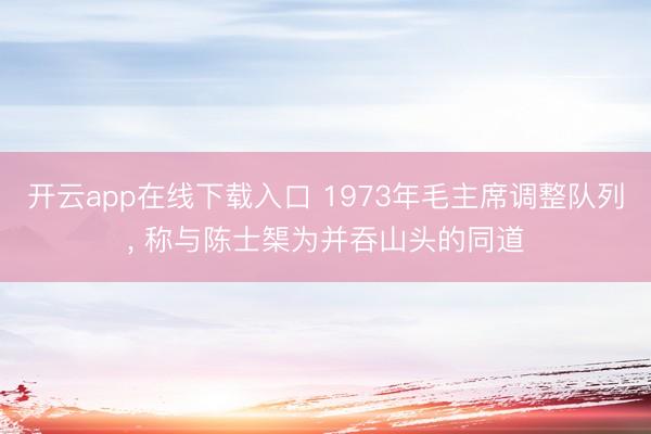 开云app在线下载入口 1973年毛主席调整队列, 称与陈士榘为并吞山头的同道