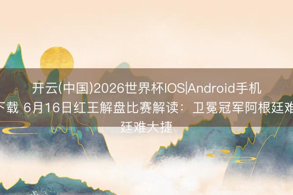 开云(中国)2026世界杯IOS|Android手机app下载 6月16日红王解盘比赛解读:卫冕冠军阿根廷难大捷