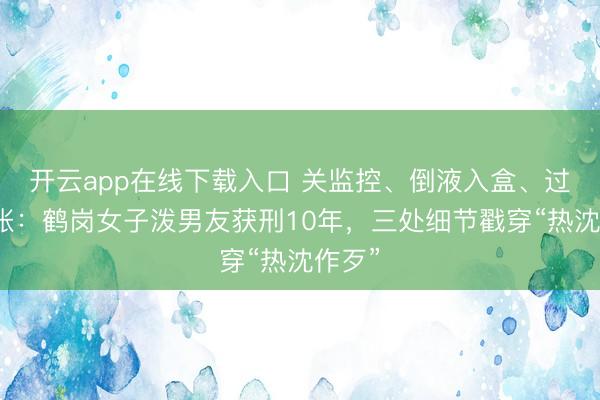 开云app在线下载入口 关监控、倒液入盒、过后计帐:鹤岗女子泼男友获刑10年,三处细节戳穿“热沈作歹”