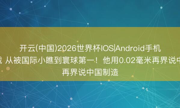 开云(中国)2026世界杯IOS|Android手机app下载 从被国际小瞧到寰球第一!他用0.02毫米再界说中国制造
