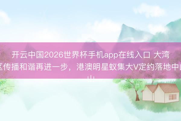 开云中国2026世界杯手机app在线入口 大湾区传播和谐再进一步,港澳明星蚁集大V定约落地中山
