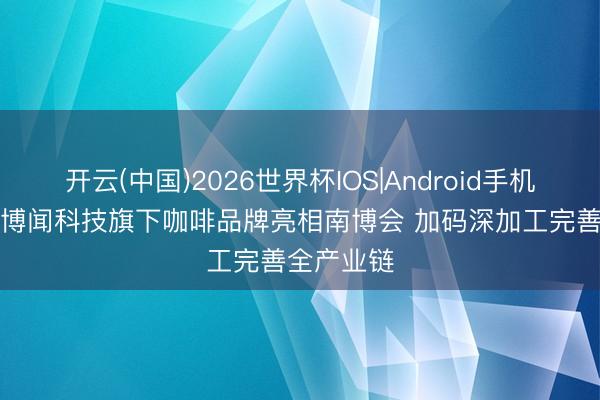 开云(中国)2026世界杯IOS|Android手机app下载 博闻科技旗下咖啡品牌亮相南博会 加码深加工完善全产业链