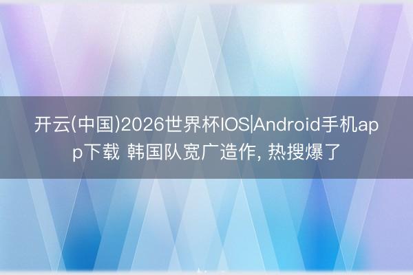 开云(中国)2026世界杯IOS|Android手机app下载 韩国队宽广造作, 热搜爆了
